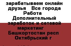 зарабатываем онлайн друзья - Все города Работа » Дополнительный заработок и сетевой маркетинг   . Башкортостан респ.,Октябрьский г.